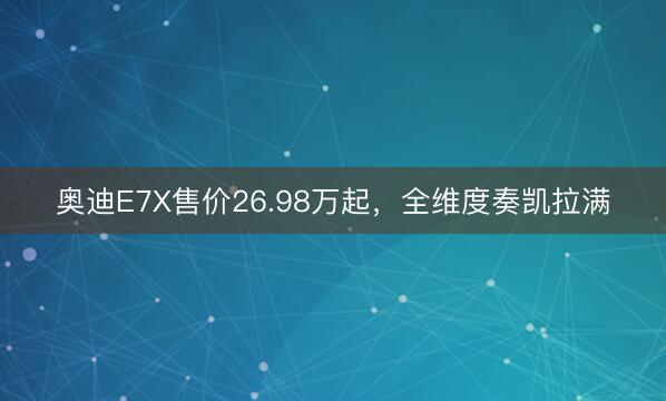 奥迪E7X售价26.98万起,全维度奏凯拉满