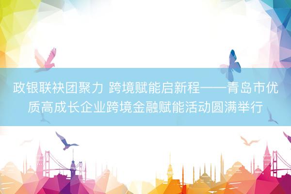 政银联袂团聚力 跨境赋能启新程——青岛市优质高成长企业跨境金融赋能活动圆满举行