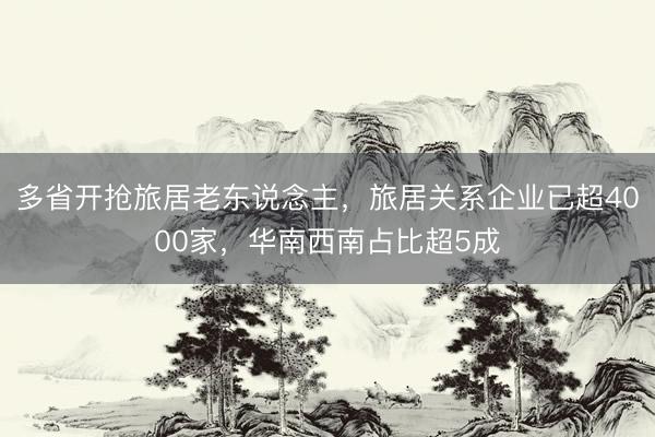 多省开抢旅居老东说念主，旅居关系企业已超4000家，华南西南占比超5成