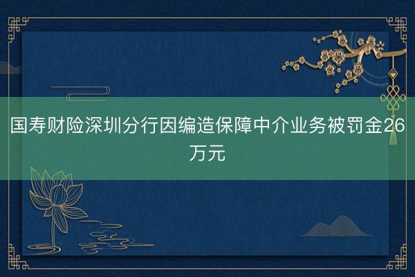 国寿财险深圳分行因编造保障中介业务被罚金26万元