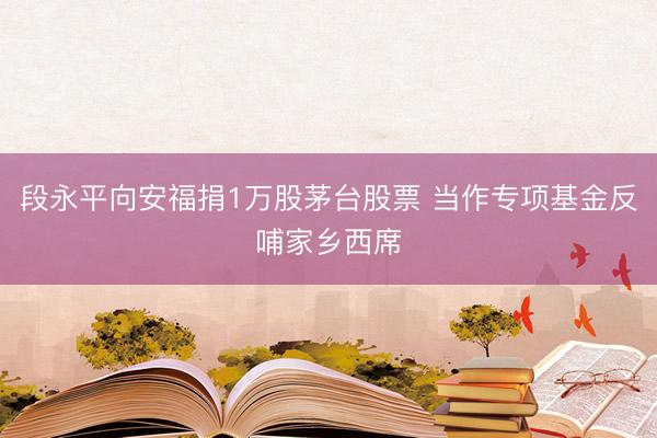 段永平向安福捐1万股茅台股票 当作专项基金反哺家乡西席