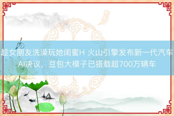 趁女朋友洗澡玩她闺蜜H 火山引擎发布新一代汽车AI决议，豆包大模子已搭载超700万辆车