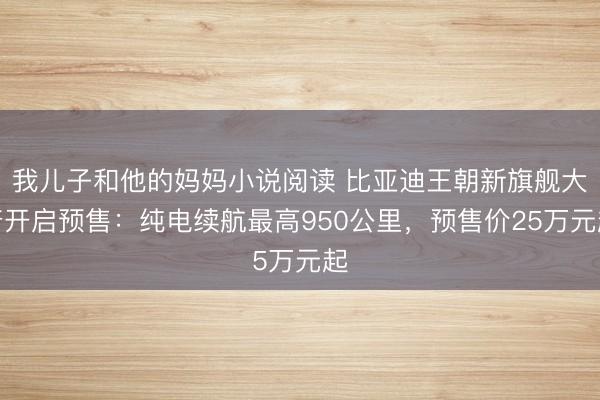 我儿子和他的妈妈小说阅读 比亚迪王朝新旗舰大唐开启预售：纯电续航最高950公里，预售价25万元起
