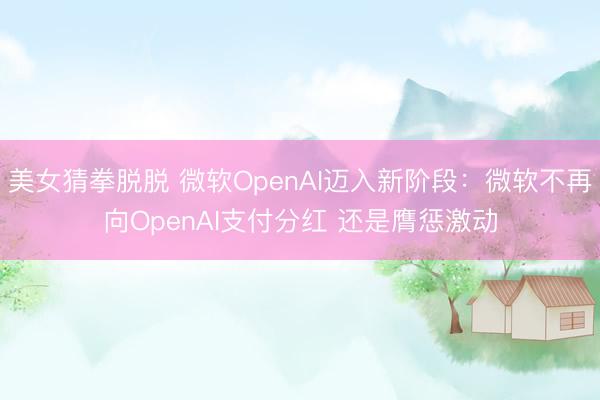 美女猜拳脱脱 微软OpenAI迈入新阶段：微软不再向OpenAI支付分红 还是膺惩激动