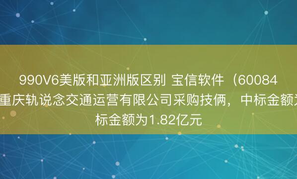 990V6美版和亚洲版区别 宝信软件（600845）：中标重庆轨说念交通运营有限公司采购技俩，中标金额为1.82亿元