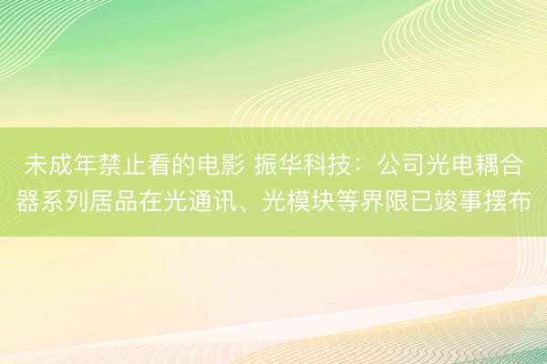 未成年禁止看的电影 振华科技：公司光电耦合器系列居品在光通讯、光模块等界限已竣事摆布