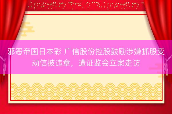 邪恶帝国日本彩 广信股份控股鼓励涉嫌抓股变动信披违章，遭证监会立案走访