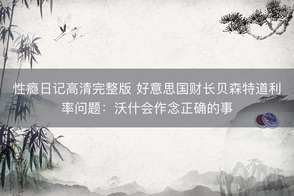 性瘾日记高清完整版 好意思国财长贝森特道利率问题：沃什会作念正确的事
