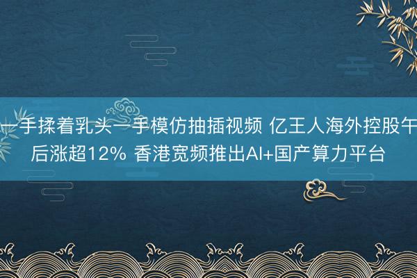 一手揉着乳头一手模仿抽插视频 亿王人海外控股午后涨超12% 香港宽频推出AI+国产算力平台