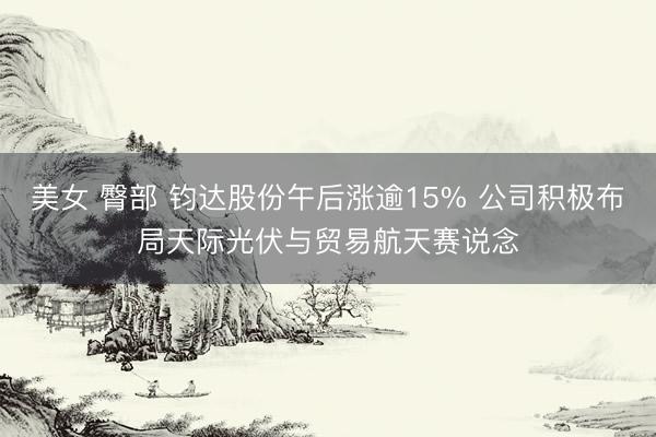 美女 臀部 钧达股份午后涨逾15% 公司积极布局天际光伏与贸易航天赛说念