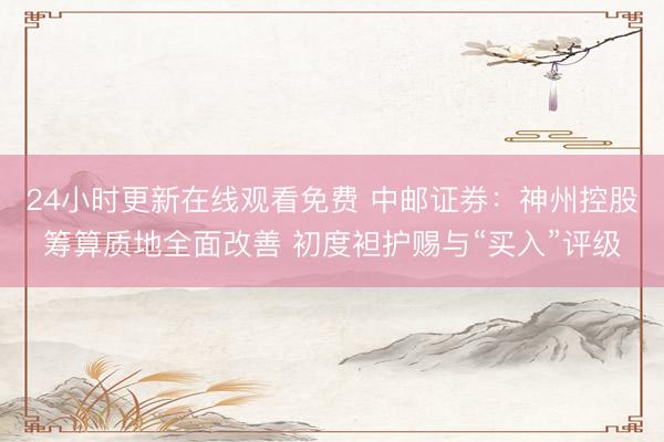 24小时更新在线观看免费 中邮证券：神州控股筹算质地全面改善 初度袒护赐与“买入”评级