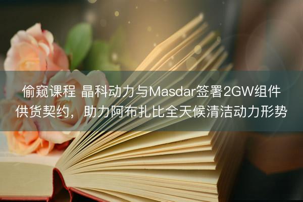 偷窥课程 晶科动力与Masdar签署2GW组件供货契约，助力阿布扎比全天候清洁动力形势