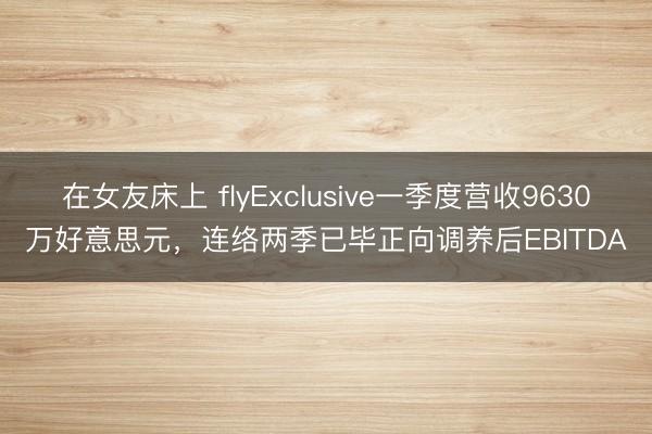 在女友床上 flyExclusive一季度营收9630万好意思元,连络两季已毕正向调养后EBITDA