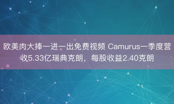 欧美肉大捧一进一出免费视频 Camurus一季度营收5.33亿瑞典克朗,每股收益2.40克朗