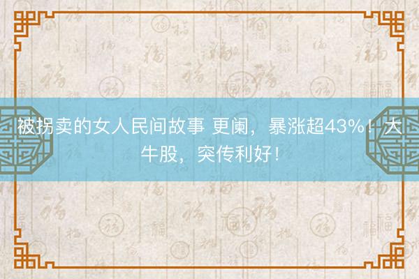 被拐卖的女人民间故事 更阑,暴涨超43%!大牛股,突传利好!