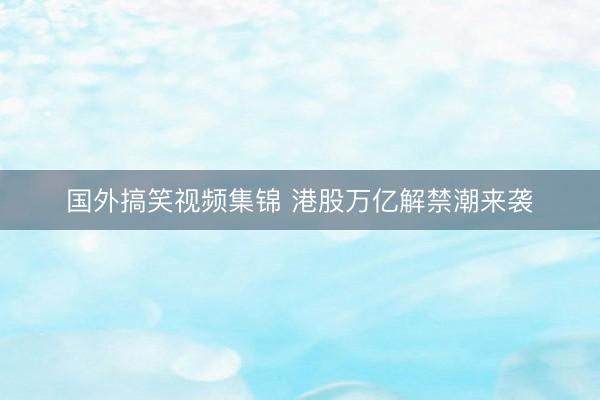 国外搞笑视频集锦 港股万亿解禁潮来袭