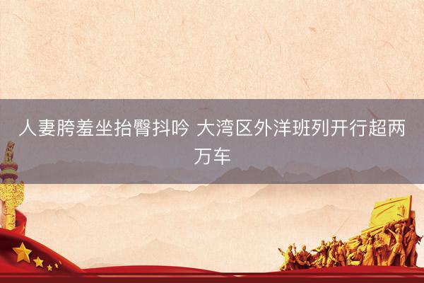 人妻胯羞坐抬臀抖吟 大湾区外洋班列开行超两万车