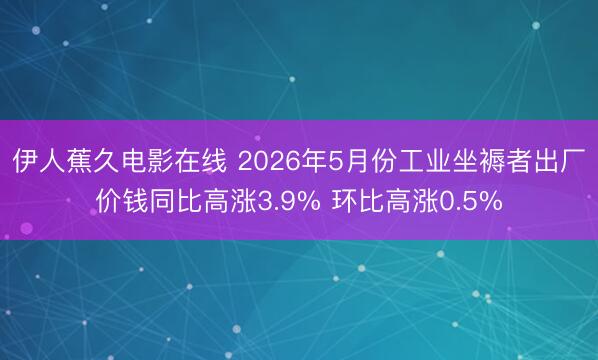 伊人蕉久电影在线 2026年5月份工业坐褥者出厂价钱同比高涨3.9% 环比高涨0.5%