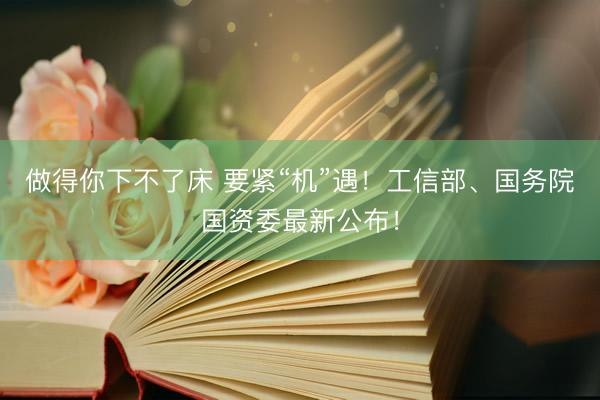 做得你下不了床 要紧“机”遇！工信部、国务院国资委最新公布！