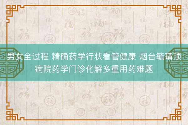 男女全过程 精确药学行状看管健康 烟台毓璜顶病院药学门诊化解多重用药难题