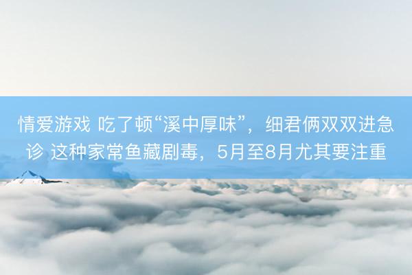 情爱游戏 吃了顿“溪中厚味”，细君俩双双进急诊 这种家常鱼藏剧毒，5月至8月尤其要注重