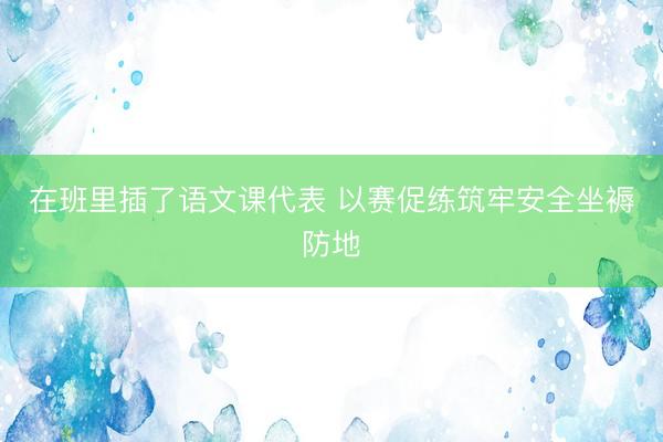 在班里插了语文课代表 以赛促练筑牢安全坐褥防地
