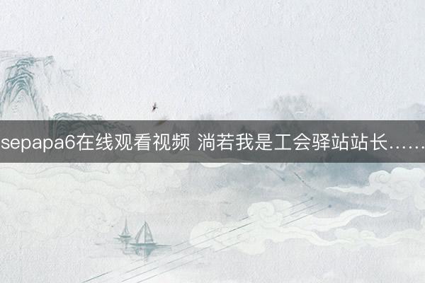 sepapa6在线观看视频 淌若我是工会驿站站长……
