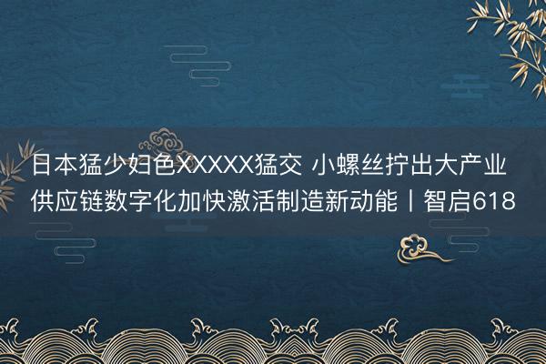 日本猛少妇色XXXXX猛交 小螺丝拧出大产业 供应链数字化加快激活制造新动能丨智启618