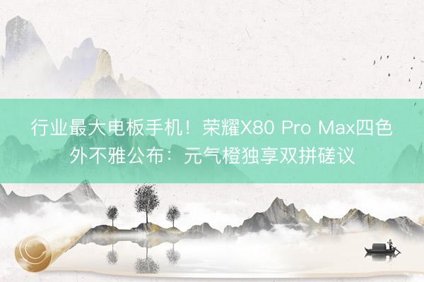 行业最大电板手机！荣耀X80 Pro Max四色外不雅公布：元气橙独享双拼磋议