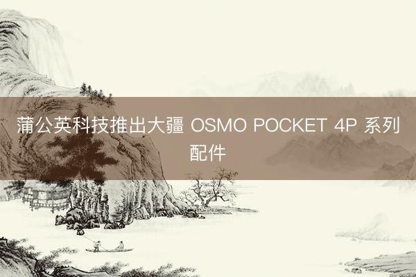 蒲公英科技推出大疆 OSMO POCKET 4P 系列配件