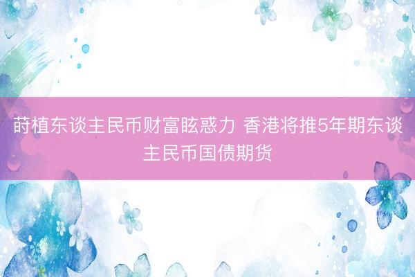 莳植东谈主民币财富眩惑力 香港将推5年期东谈主民币国债期货